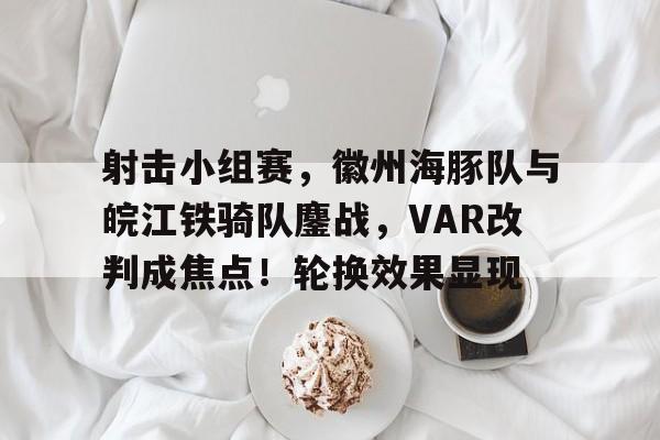 射击小组赛，徽州海豚队与皖江铁骑队鏖战，VAR改判成焦点！轮换效果显现(谍战剧双刺)-kaiyun官方网站·登录入口